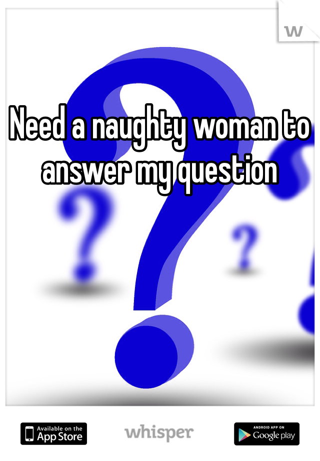 Need a naughty woman to answer my question