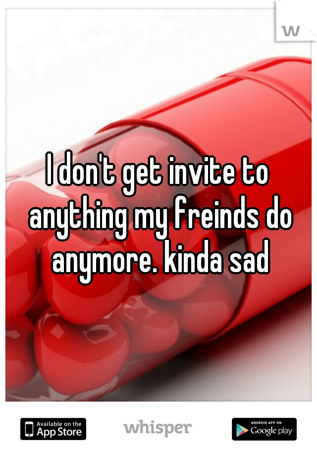 I don't get invite to anything my freinds do anymore. kinda sad