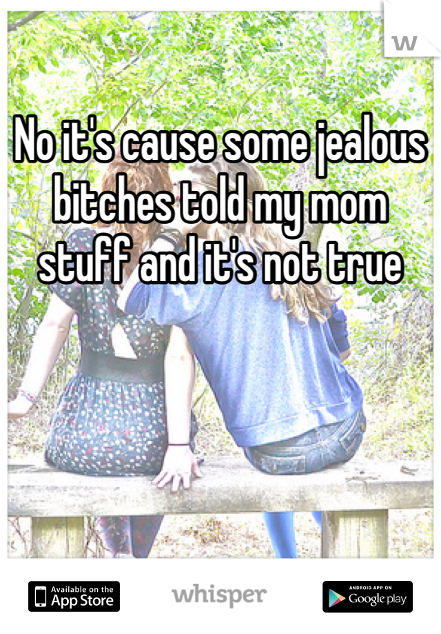 No it's cause some jealous bitches told my mom stuff and it's not true