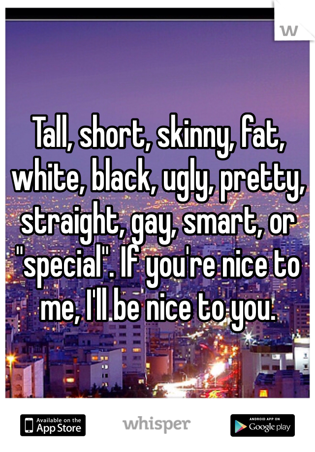 Tall, short, skinny, fat, white, black, ugly, pretty, straight, gay, smart, or "special". If you're nice to me, I'll be nice to you. 