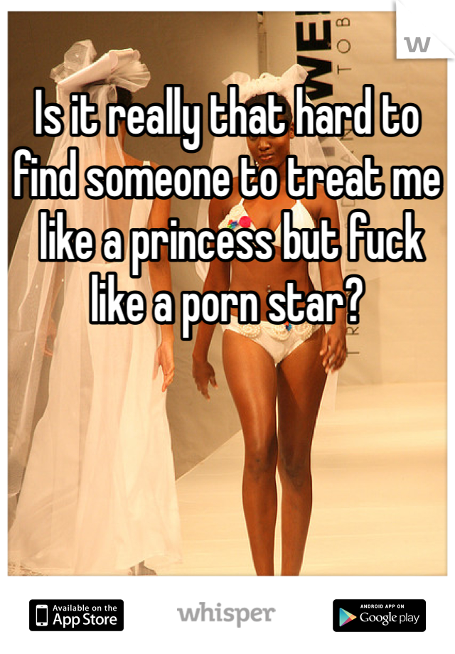 Is it really that hard to find someone to treat me
 like a princess but fuck like a porn star?