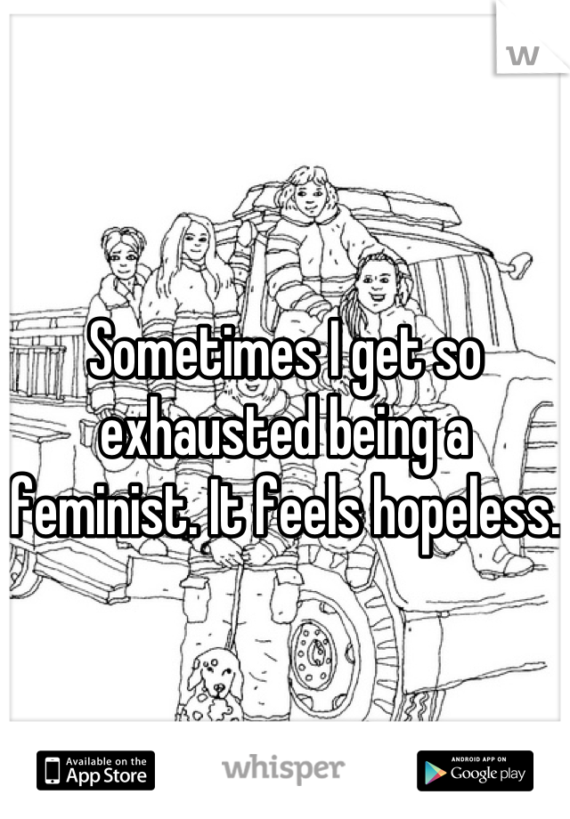 Sometimes I get so exhausted being a feminist. It feels hopeless.
