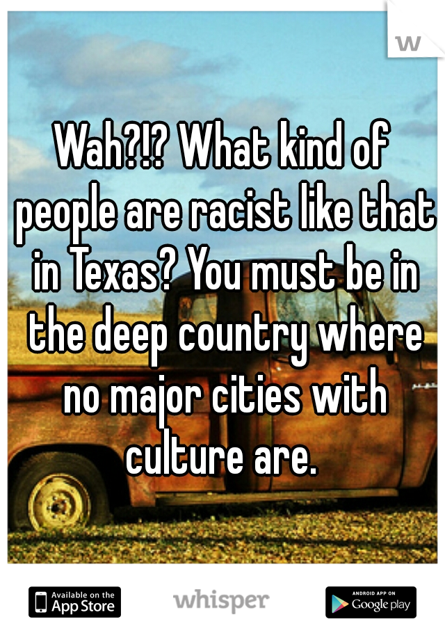 Wah?!? What kind of people are racist like that in Texas? You must be in the deep country where no major cities with culture are. 