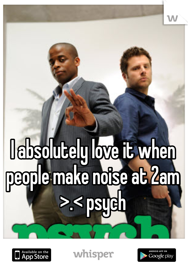 I absolutely love it when people make noise at 2am >.< psych
