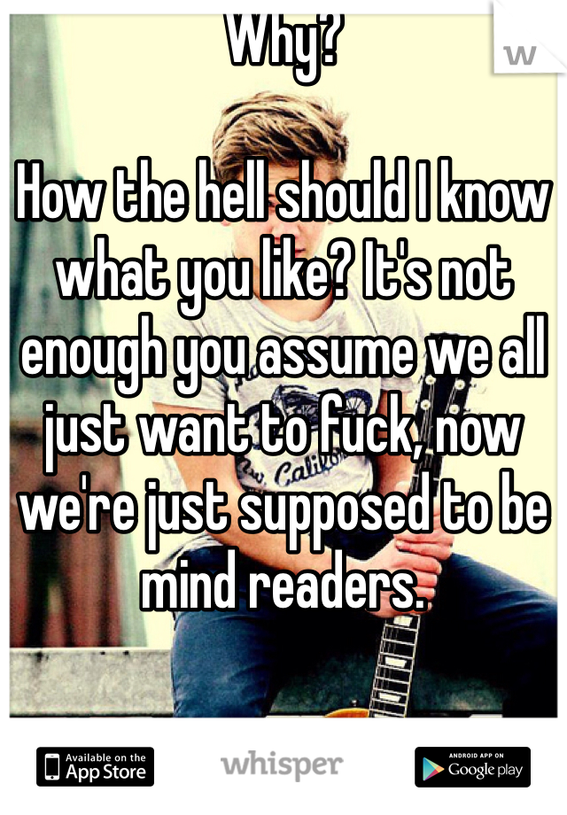 Why?

How the hell should I know what you like? It's not enough you assume we all just want to fuck, now we're just supposed to be mind readers.