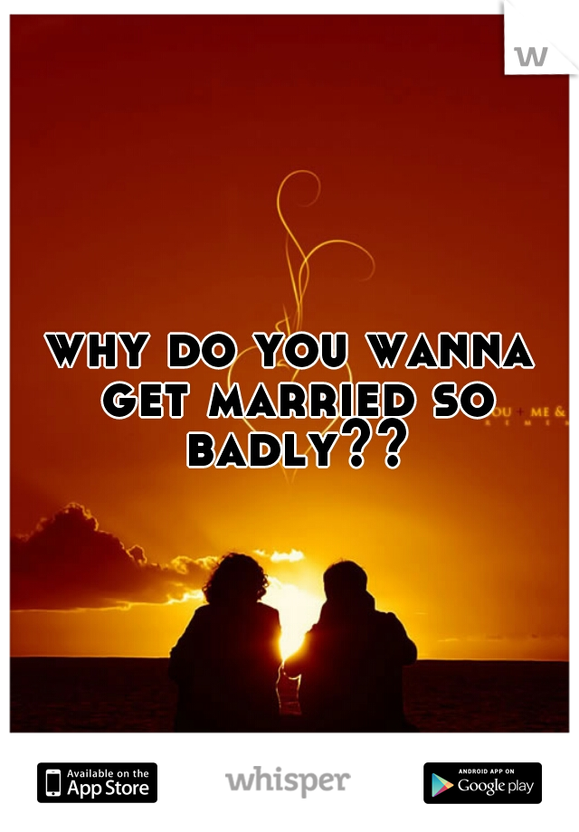why do you wanna get married so badly??