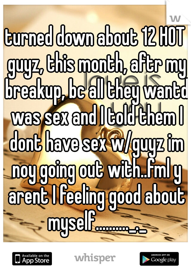 turned down about 12 HOT guyz, this month, aftr my breakup, bc all they wantd was sex and I told them I dont have sex w/guyz im noy going out with..fml y arent I feeling good about myself.........._._