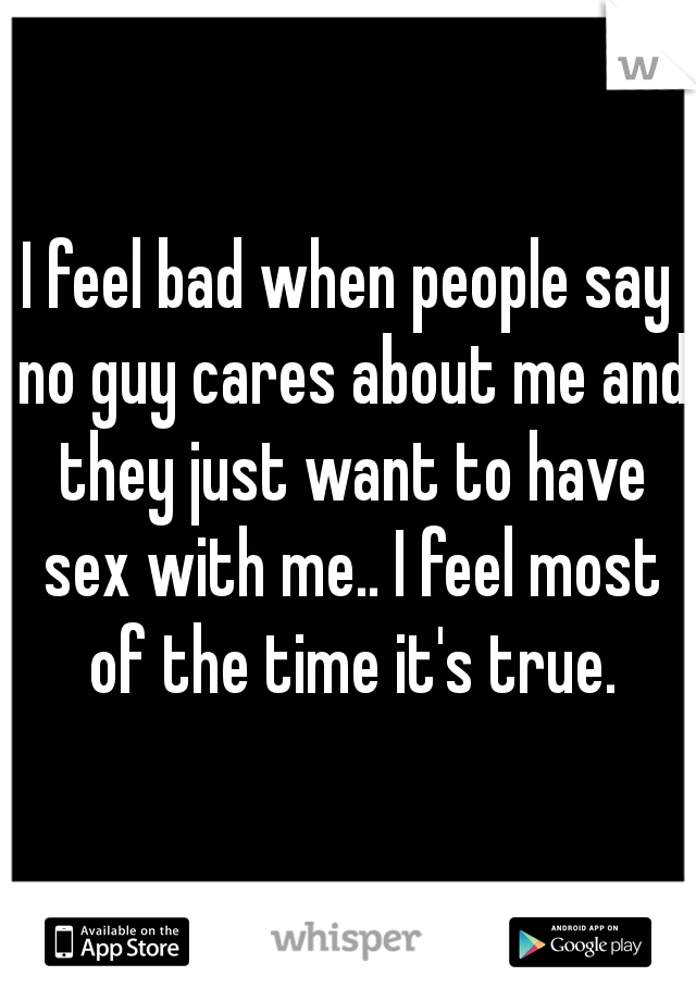 I feel bad when people say no guy cares about me and they just want to have sex with me.. I feel most of the time it's true.