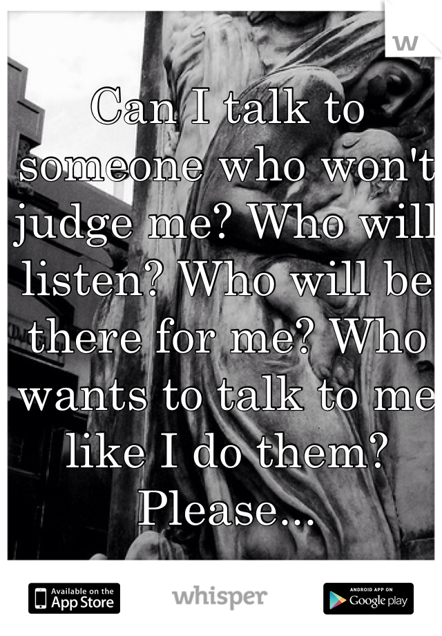 Can I talk to someone who won't judge me? Who will listen? Who will be there for me? Who wants to talk to me like I do them? Please...