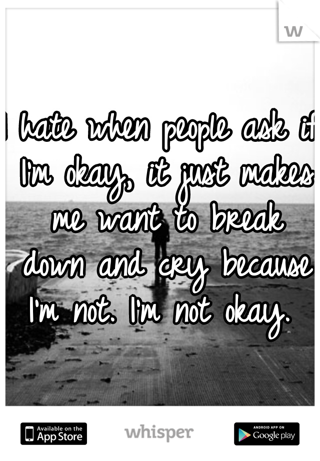 I hate when people ask if I'm okay, it just makes me want to break down and cry because I'm not. I'm not okay. 