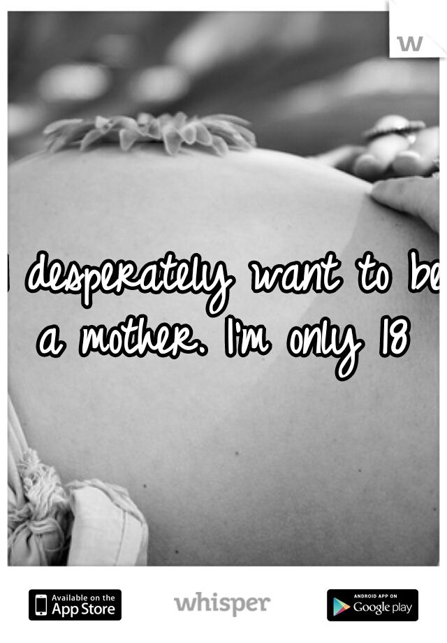 I desperately want to be a mother. I'm only 18 