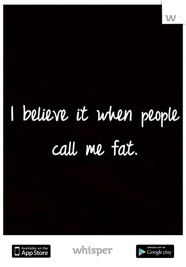 I believe it when people call me fat. 