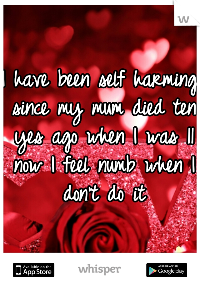 I have been self harming since my mum died ten yes ago when I was 11 now I feel numb when I don't do it