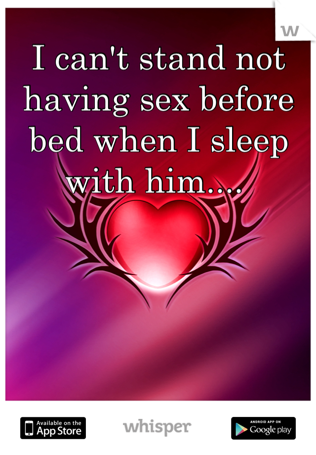I can't stand not having sex before bed when I sleep with him.... 
