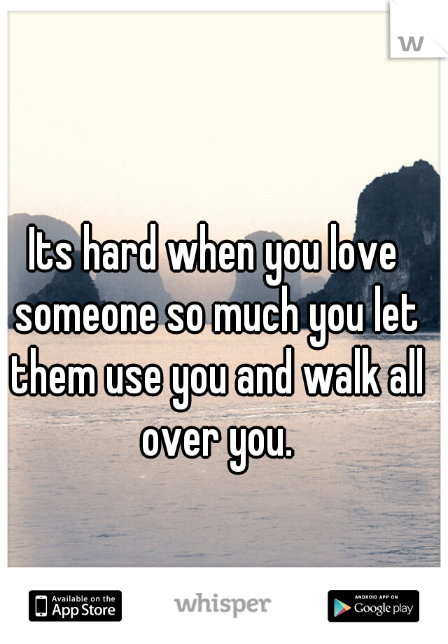 Its hard when you love someone so much you let them use you and walk all over you.