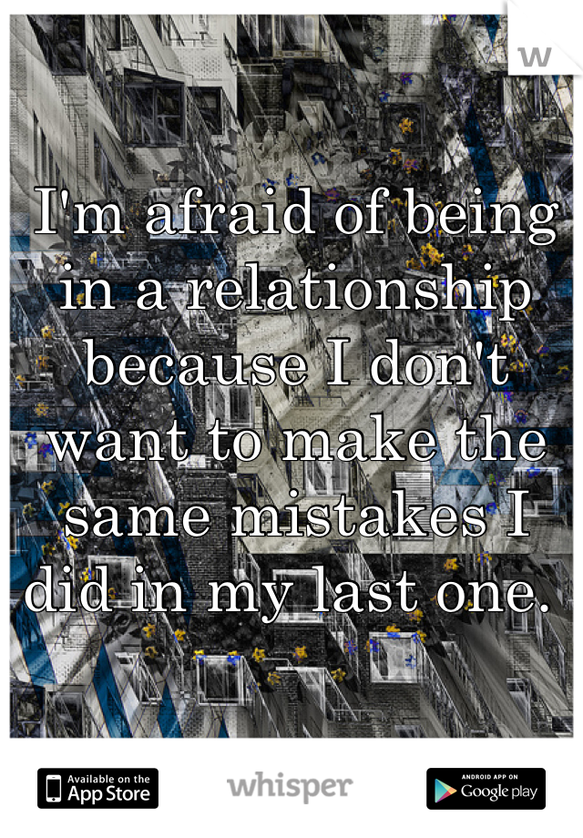 I'm afraid of being in a relationship because I don't want to make the same mistakes I did in my last one. 