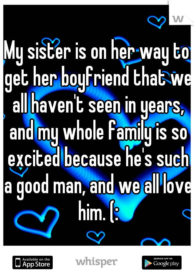My sister is on her way to get her boyfriend that we all haven't seen in years, and my whole family is so excited because he's such a good man, and we all love him. (: