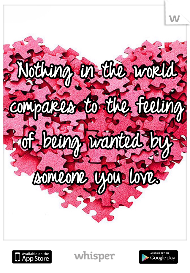 Nothing in the world compares to the feeling of being wanted by someone you love. 