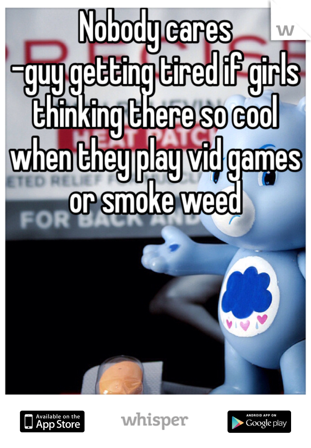 Nobody cares 
-guy getting tired if girls thinking there so cool when they play vid games or smoke weed 