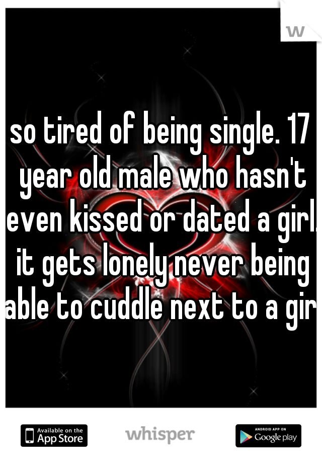 so tired of being single. 17 year old male who hasn't even kissed or dated a girl. it gets lonely never being able to cuddle next to a girl.