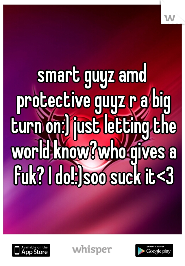 smart guyz amd protective guyz r a big turn on:) just letting the world know?who gives a fuk? I do!:)soo suck it<3