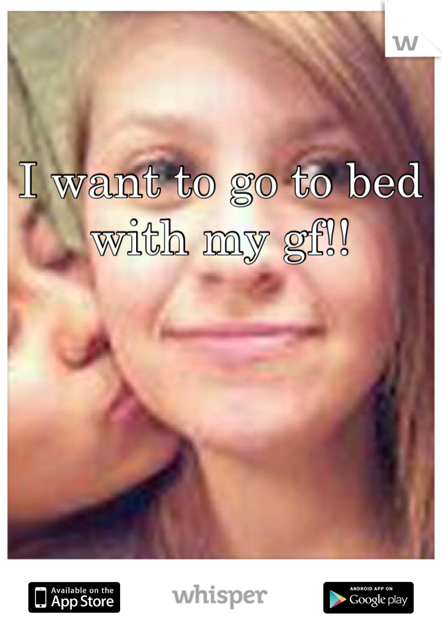 I want to go to bed with my gf!! 