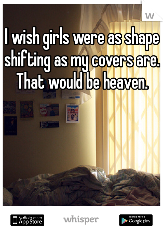 I wish girls were as shape shifting as my covers are. That would be heaven.  