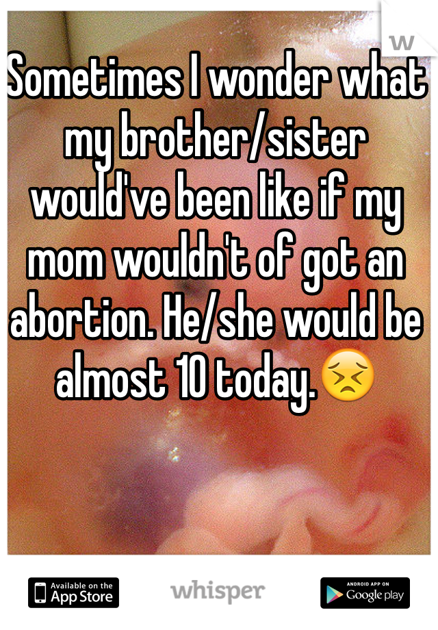 Sometimes I wonder what my brother/sister would've been like if my mom wouldn't of got an abortion. He/she would be almost 10 today.😣