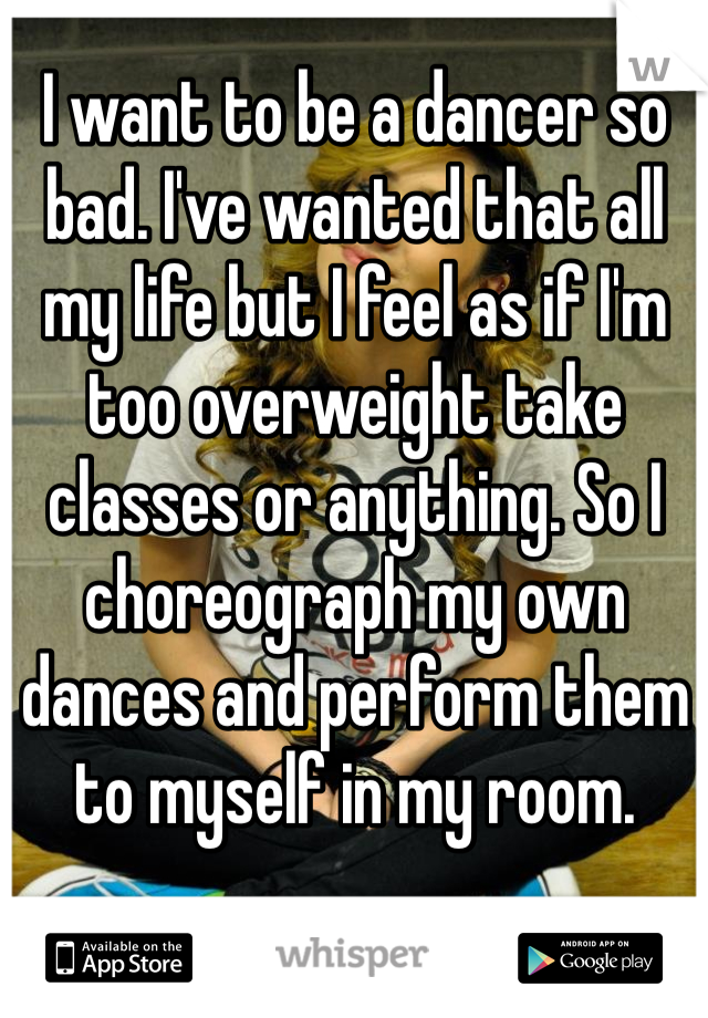 I want to be a dancer so bad. I've wanted that all my life but I feel as if I'm too overweight take classes or anything. So I choreograph my own dances and perform them to myself in my room. 
