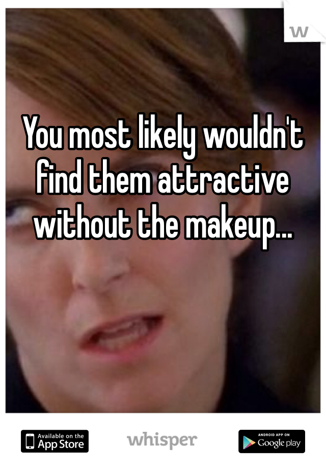 You most likely wouldn't find them attractive without the makeup...
