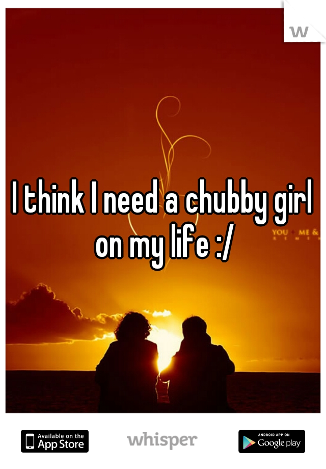 I think I need a chubby girl on my life :/