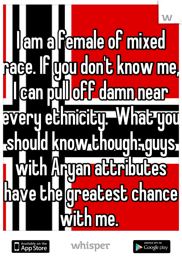 I am a female of mixed race. If you don't know me, I can pull off damn near every ethnicity.  What you should know though: guys with Aryan attributes have the greatest chance with me. 