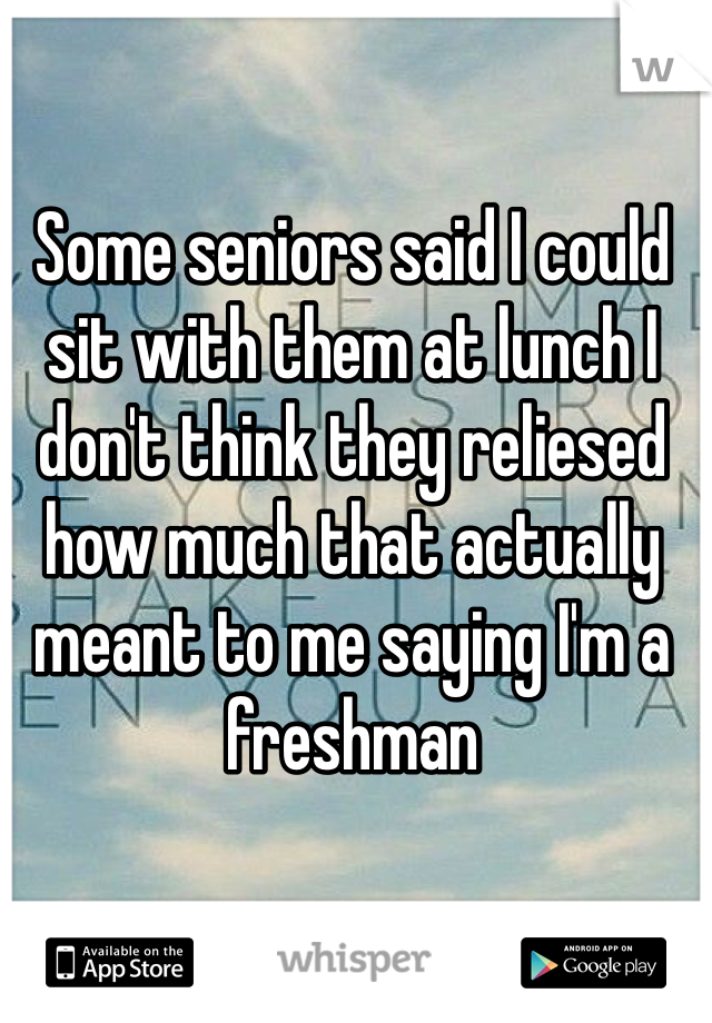 Some seniors said I could sit with them at lunch I don't think they reliesed how much that actually meant to me saying I'm a freshman