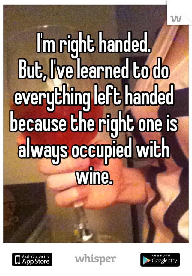 I'm right handed. 
But, I've learned to do everything left handed because the right one is always occupied with wine.