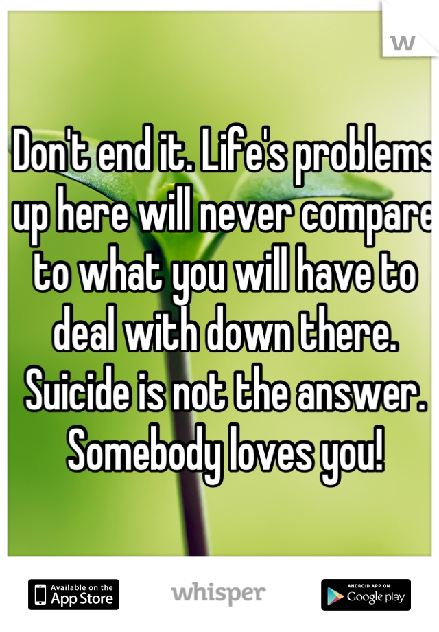 Don't end it. Life's problems up here will never compare to what you will have to deal with down there. Suicide is not the answer. Somebody loves you!