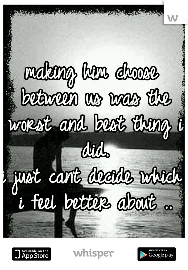 making him choose between us was the worst and best thing i did.
i just cant decide which i feel better about ..