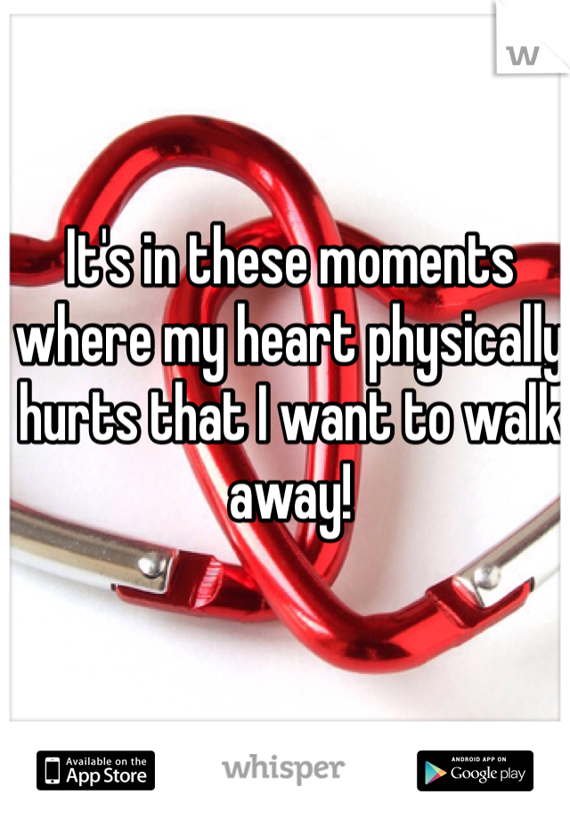 It's in these moments where my heart physically hurts that I want to walk away!