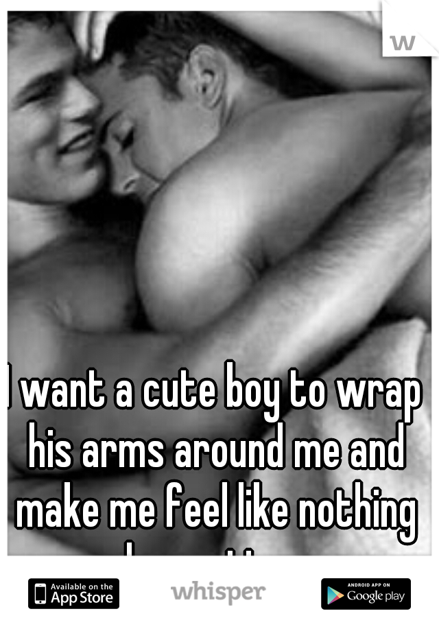 I want a cute boy to wrap his arms around me and make me feel like nothing else matters.