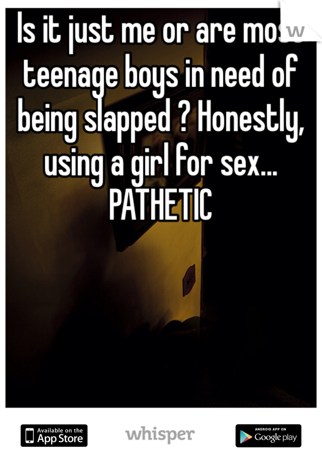 Is it just me or are most teenage boys in need of being slapped ? Honestly, using a girl for sex... PATHETIC 