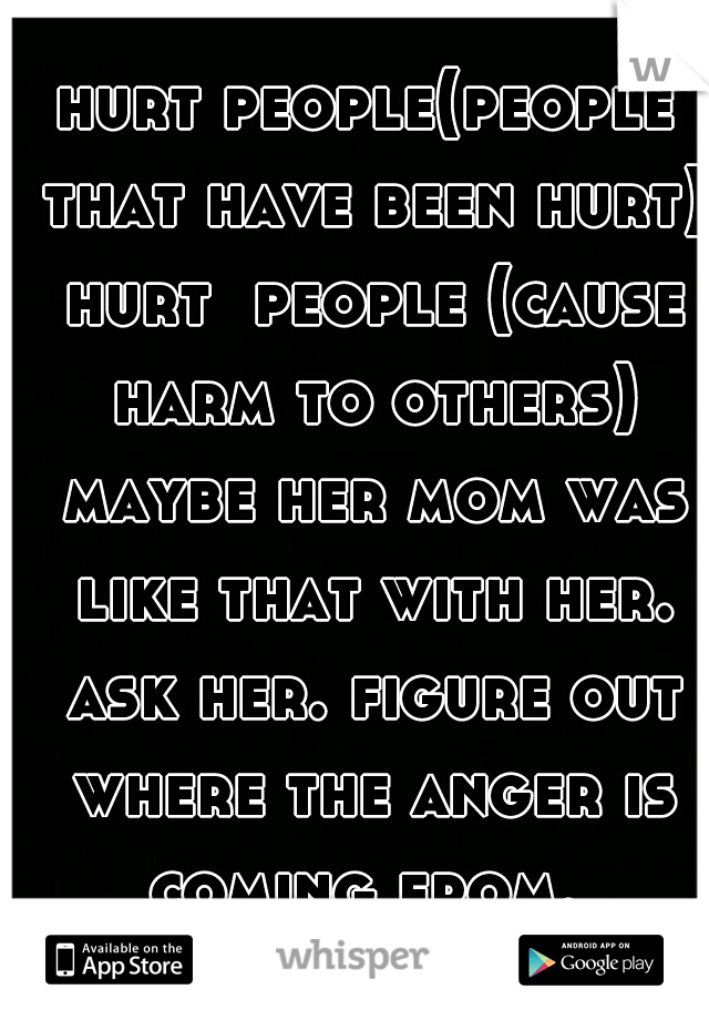 hurt people(people that have been hurt) hurt  people (cause harm to others) maybe her mom was like that with her. ask her. figure out where the anger is coming from. 