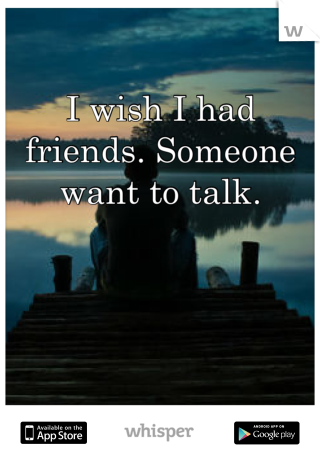 I wish I had friends. Someone want to talk.