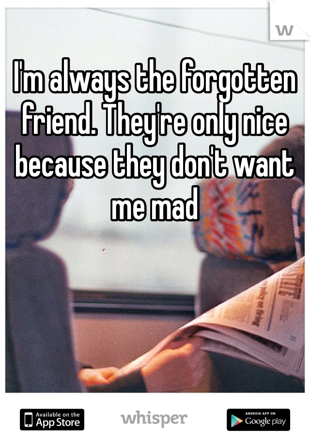 I'm always the forgotten friend. They're only nice because they don't want me mad