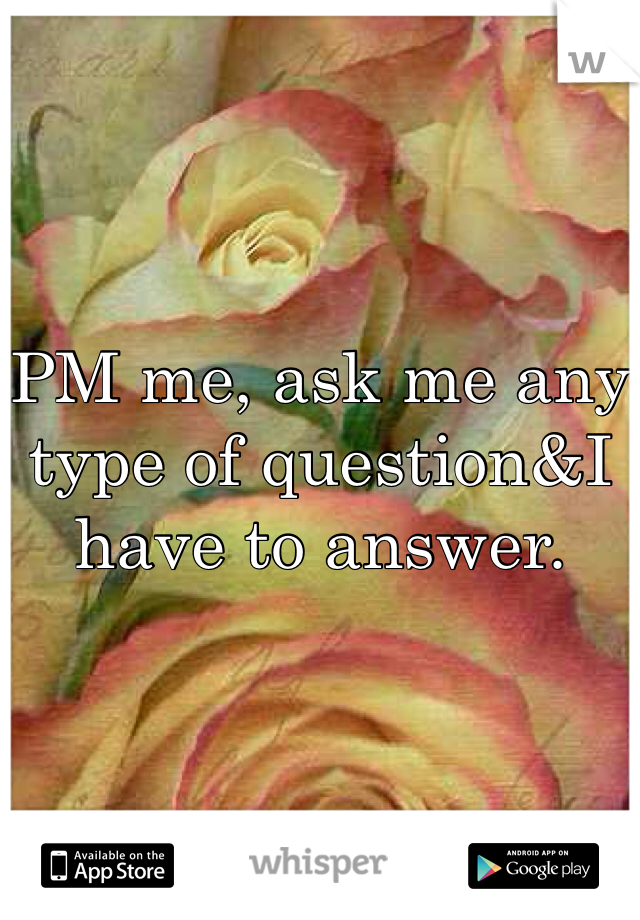 PM me, ask me any type of question&I have to answer.