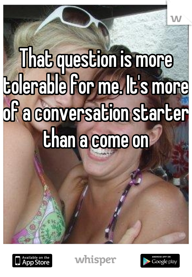 That question is more tolerable for me. It's more of a conversation starter than a come on
