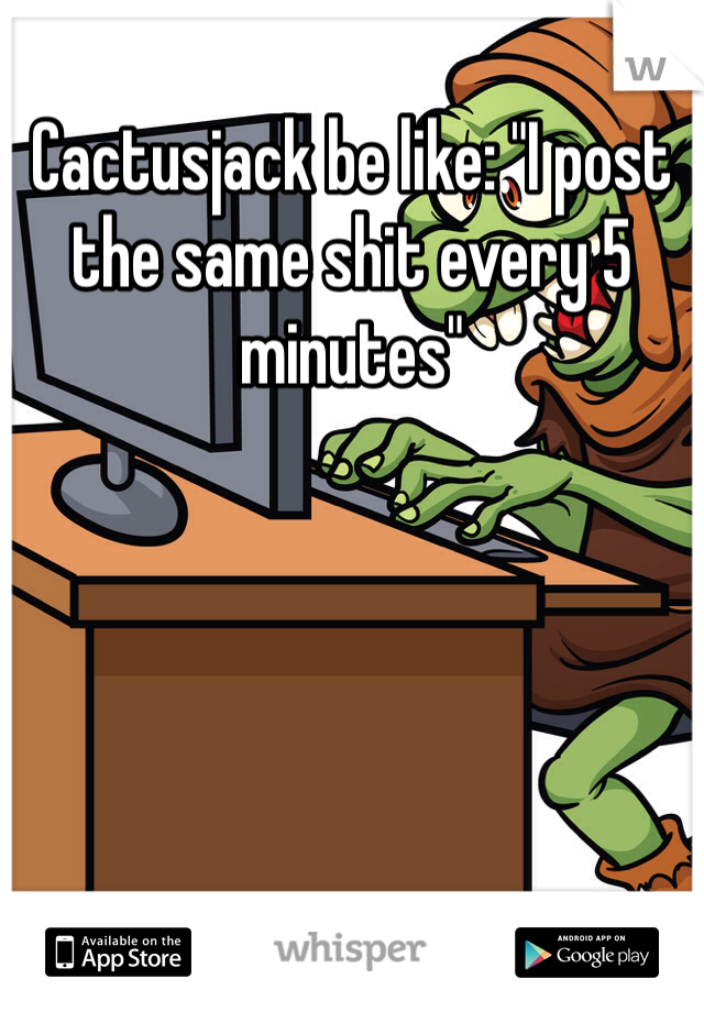Cactusjack be like: "I post the same shit every 5 minutes"