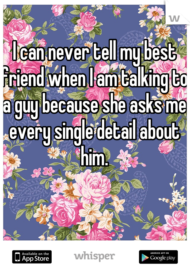 I can never tell my best friend when I am talking to a guy because she asks me every single detail about him.
