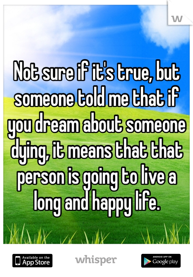 Not sure if it's true, but someone told me that if you dream about someone dying, it means that that person is going to live a long and happy life.
