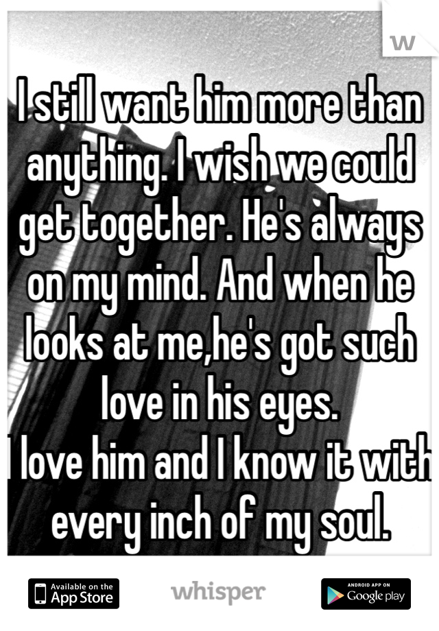 I still want him more than anything. I wish we could get together. He's always on my mind. And when he looks at me,he's got such love in his eyes. 
I love him and I know it with every inch of my soul. 