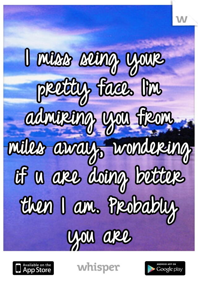 I miss seing your pretty face. I'm admiring you from miles away, wondering if u are doing better then I am. Probably you are