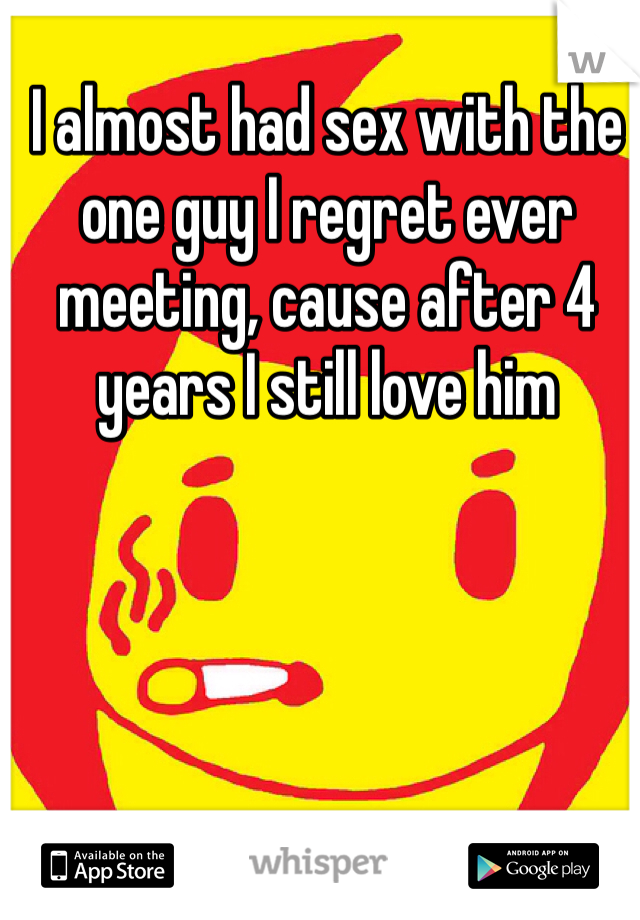 I almost had sex with the one guy I regret ever meeting, cause after 4 years I still love him 